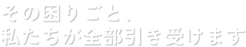 その困りごと、 私たちが全部引き受けます
